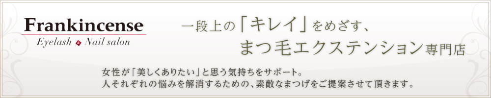 一段上の「キレイ」をめざす、 まつ毛エクステンション専門店　女性が「美しくありたい」と思う気持ちをサポート。 人それぞれの悩みを解消するための、素敵なまつげをご提案させて頂きます。　Frankincense