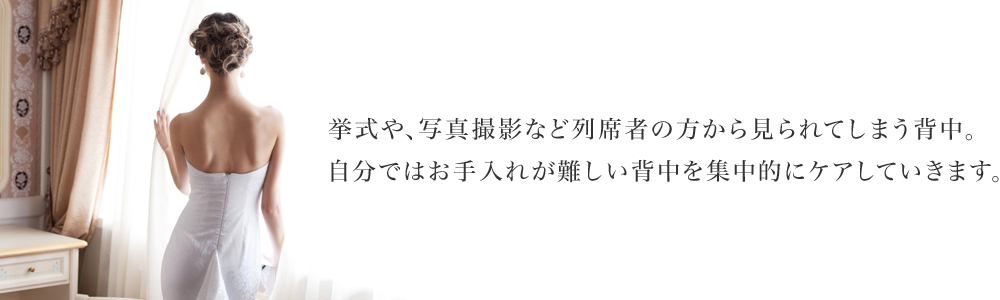 挙式や、写真撮影など列席者の方から見られてしまう背中。自分ではお手入れが難しい背中を集中的にケアしていきます。