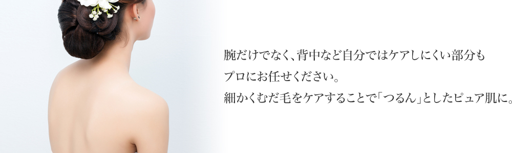 腕だけでなく、背中など自分ではケアしにくい部分もプロにお任せください。 細かくむだ毛をケアすることで「つるん」としたピュア肌に。