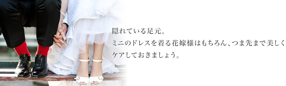 隠れている足元。ミニのドレスを着る花嫁様はもちろん、つま先まで美しくケアしておきましょう。