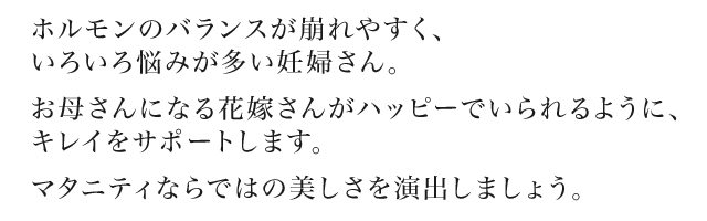 ホルモンのバランスが崩れやすく、いろいろ悩みが多い妊婦さん。お母さんになる花嫁さんがハッピーでいられるように、キレイをサポートします。 マタニティならではの美しさを演出しましょう。