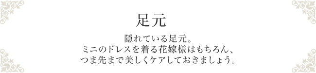 足元　隠れている足元。ミニのドレスを着る花嫁様はもちろん、つま先まで美しくケアしておきましょう。