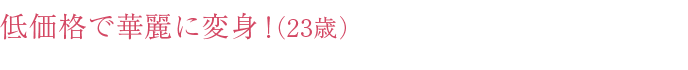 低価格で華麗に変身！ （23歳）