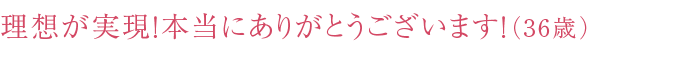 理想が実現！本当にありがとうございます！（36歳）