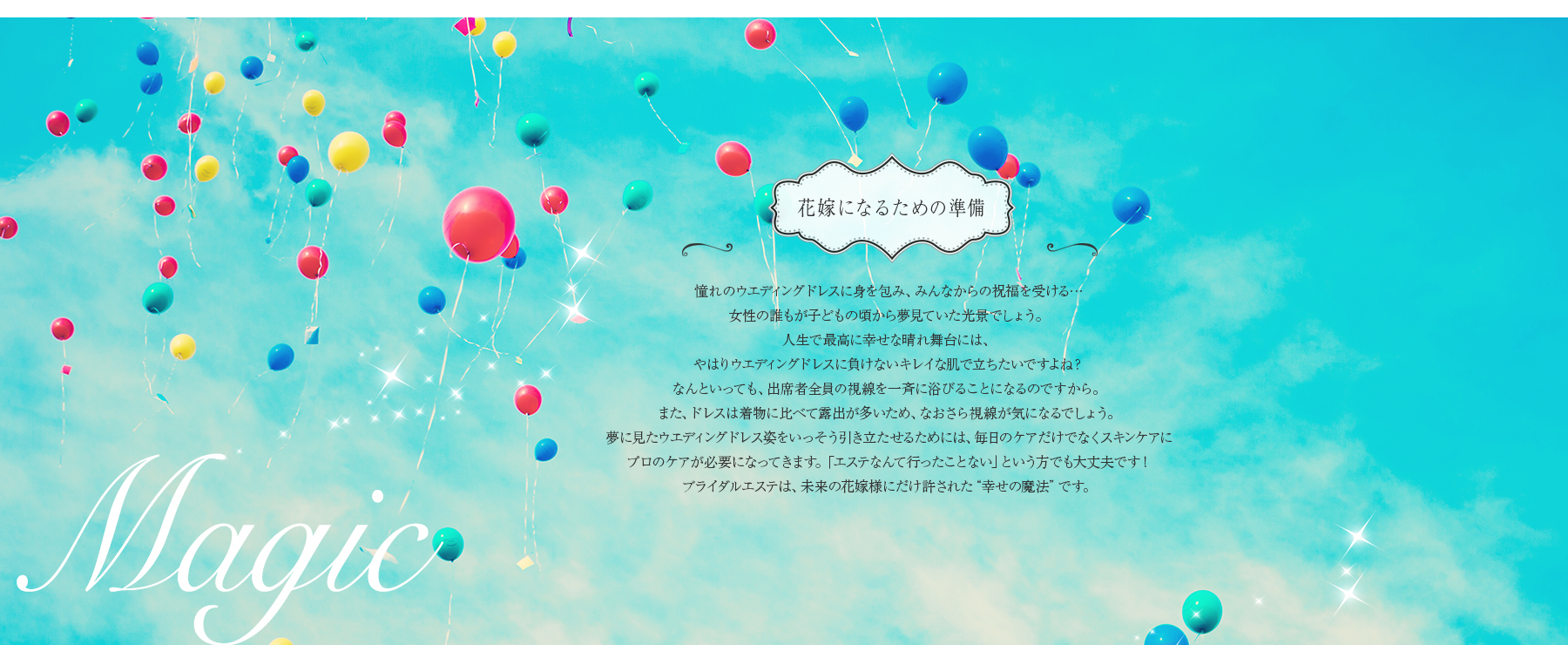 花嫁になるための準備 憧れのウエディングドレスに身を包み、みんなからの祝福を受ける… 女性の誰もが子どもの頃から夢見ていた光景でしょう。 人生で最高に幸せな晴れ舞台には、やはりウエディングドレスに負けないキレイな肌で立ちたいですよね？なんといっても、出席者全員の視線を一斉に浴びることになるのですから。 また、ドレスは着物に比べて露出が多いため、なおさら視線が気になるでしょう。 夢に見たウエディングドレス姿をいっそう引き立たせるためには、毎日のケアだけでなくスキンケアに プロのケアが必要になってきます。「エステなんて行ったことない」という方でも大丈夫です！ ブライダルエステは、未来の花嫁様にだけ許された“幸せの魔法”です。