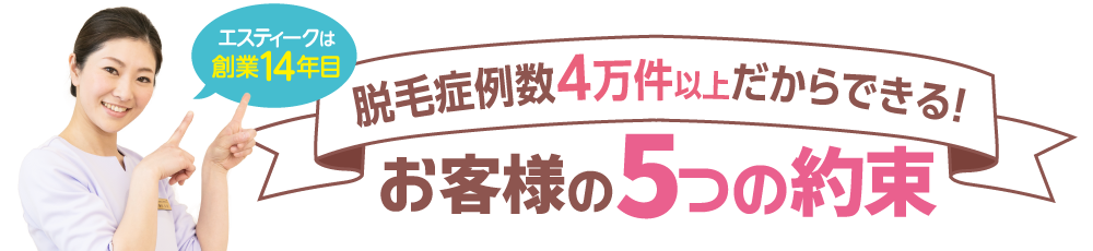 エスティークは創業13年目　脱毛症例数4万件以上だからできる！お客様の5つの約束